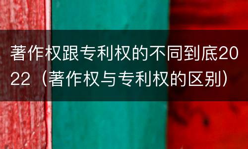 著作权跟专利权的不同到底2022（著作权与专利权的区别）