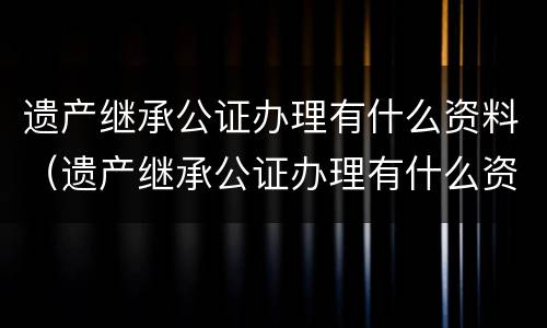 遗产继承公证办理有什么资料（遗产继承公证办理有什么资料和手续）