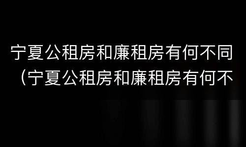 宁夏公租房和廉租房有何不同（宁夏公租房和廉租房有何不同之处）