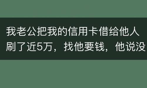 我老公把我的信用卡借给他人刷了近5万，找他要钱，他说没钱，还不了，该要怎样办。