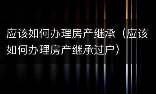 应该如何办理房产继承（应该如何办理房产继承过户）