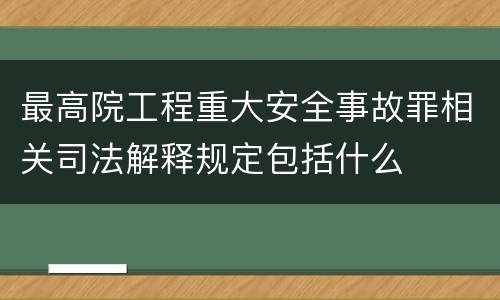 最高院工程重大安全事故罪相关司法解释规定包括什么