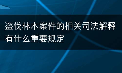 盗伐林木案件的相关司法解释有什么重要规定