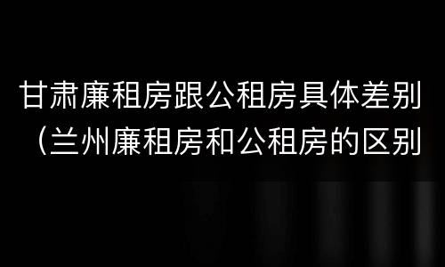 甘肃廉租房跟公租房具体差别（兰州廉租房和公租房的区别）