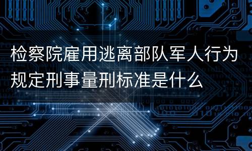 检察院雇用逃离部队军人行为规定刑事量刑标准是什么