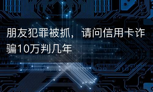 朋友犯罪被抓，请问信用卡诈骗10万判几年