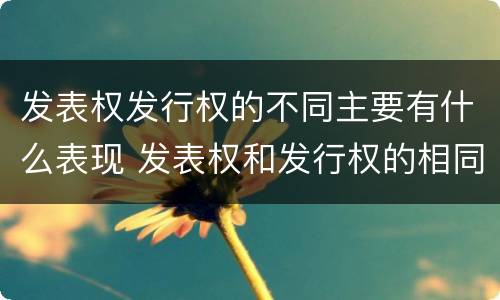 发表权发行权的不同主要有什么表现 发表权和发行权的相同点