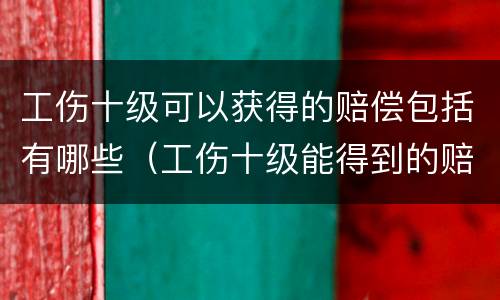 工伤十级可以获得的赔偿包括有哪些（工伤十级能得到的赔偿项目有哪些）