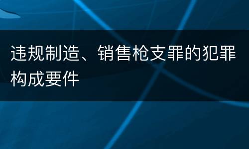 违规制造、销售枪支罪的犯罪构成要件