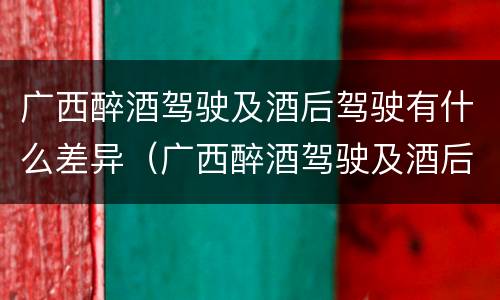 广西醉酒驾驶及酒后驾驶有什么差异（广西醉酒驾驶及酒后驾驶有什么差异吗）