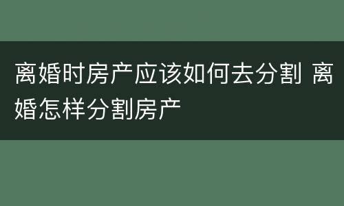 离婚时房产应该如何去分割 离婚怎样分割房产