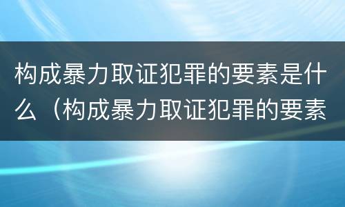 构成暴力取证犯罪的要素是什么（构成暴力取证犯罪的要素是什么意思）