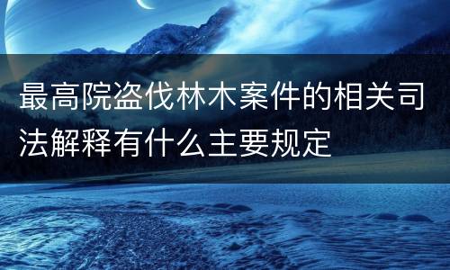 最高院盗伐林木案件的相关司法解释有什么主要规定