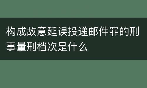 构成故意延误投递邮件罪的刑事量刑档次是什么