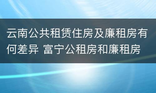 云南公共租赁住房及廉租房有何差异 富宁公租房和廉租房