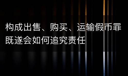 构成出售、购买、运输假币罪既遂会如何追究责任