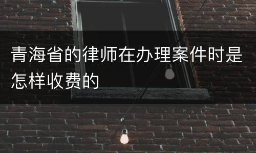 青海省的律师在办理案件时是怎样收费的