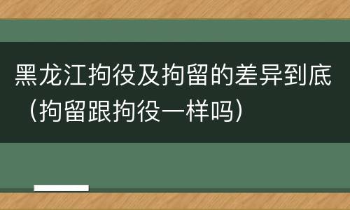 黑龙江拘役及拘留的差异到底（拘留跟拘役一样吗）