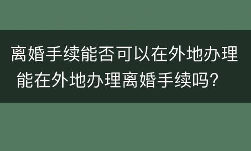 离婚手续能否可以在外地办理 能在外地办理离婚手续吗?