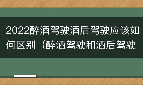 2022醉酒驾驶酒后驾驶应该如何区别（醉酒驾驶和酒后驾驶的标准）