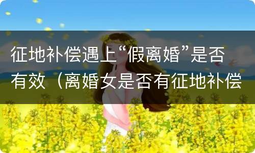 征地补偿遇上“假离婚”是否有效（离婚女是否有征地补偿款）