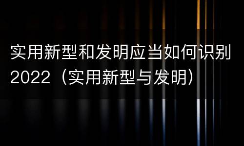 实用新型和发明应当如何识别2022（实用新型与发明）