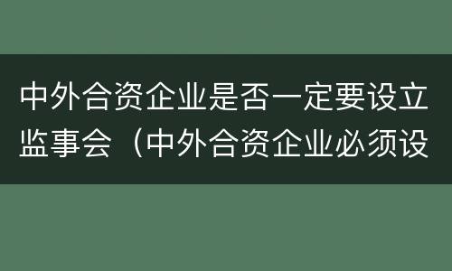 中外合资企业是否一定要设立监事会（中外合资企业必须设董事会吗）