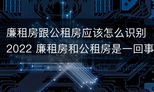 廉租房跟公租房应该怎么识别2022 廉租房和公租房是一回事吗