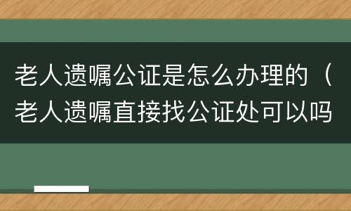 老人遗嘱公证是怎么办理的（老人遗嘱直接找公证处可以吗）