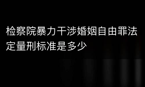 检察院暴力干涉婚姻自由罪法定量刑标准是多少