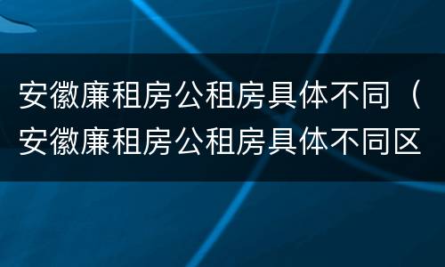 安徽廉租房公租房具体不同（安徽廉租房公租房具体不同区域）