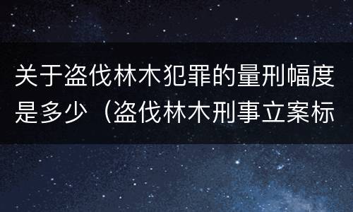 关于盗伐林木犯罪的量刑幅度是多少（盗伐林木刑事立案标准）