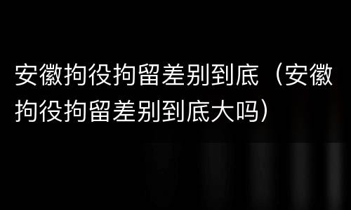 安徽拘役拘留差别到底（安徽拘役拘留差别到底大吗）