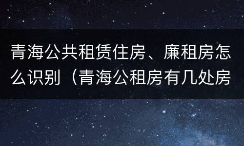 青海公共租赁住房、廉租房怎么识别（青海公租房有几处房源）