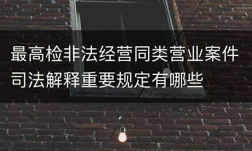 最高检非法经营同类营业案件司法解释重要规定有哪些