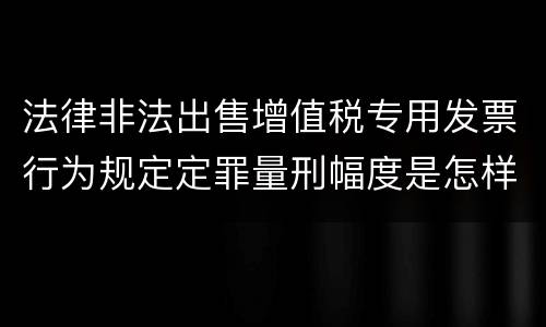 法律非法出售增值税专用发票行为规定定罪量刑幅度是怎样