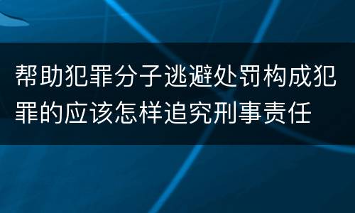 帮助犯罪分子逃避处罚构成犯罪的应该怎样追究刑事责任