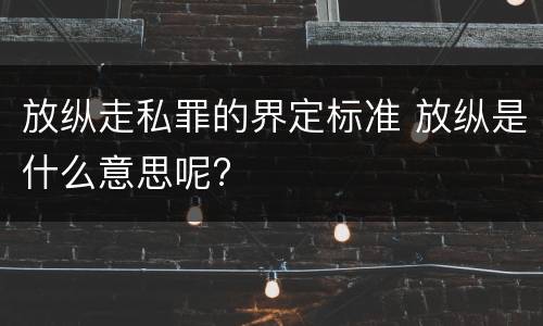 放纵走私罪的界定标准 放纵是什么意思呢?