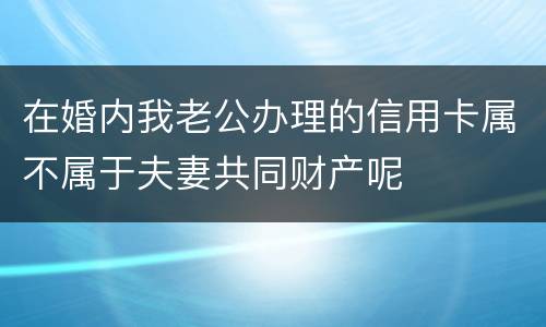 在婚内我老公办理的信用卡属不属于夫妻共同财产呢