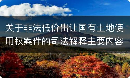 关于非法低价出让国有土地使用权案件的司法解释主要内容包括什么