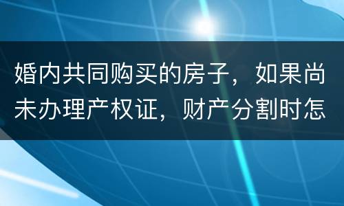 婚内共同购买的房子，如果尚未办理产权证，财产分割时怎么处理