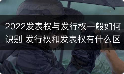 2022发表权与发行权一般如何识别 发行权和发表权有什么区别