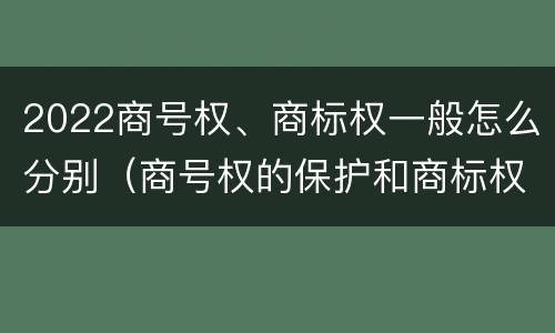 2022商号权、商标权一般怎么分别（商号权的保护和商标权的保护一样是全国性范围的）