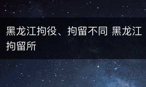 黑龙江拘役、拘留不同 黑龙江拘留所