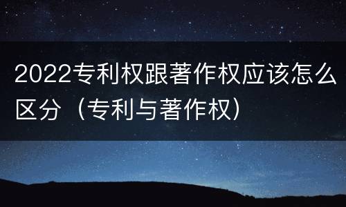 2022专利权跟著作权应该怎么区分（专利与著作权）