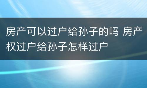 房产可以过户给孙子的吗 房产权过户给孙子怎样过户