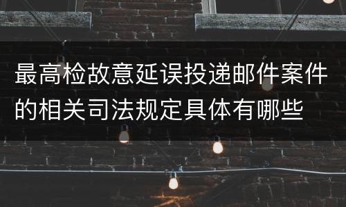 最高检故意延误投递邮件案件的相关司法规定具体有哪些