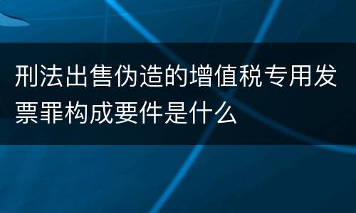 刑法出售伪造的增值税专用发票罪构成要件是什么