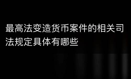 最高法变造货币案件的相关司法规定具体有哪些