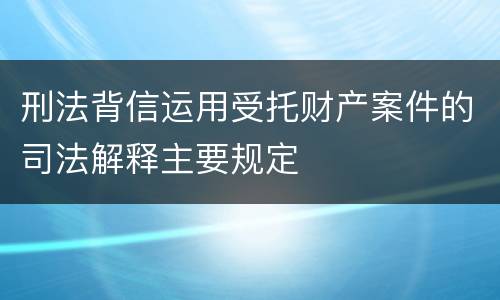 刑法背信运用受托财产案件的司法解释主要规定